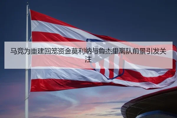 马竞为重建回笼资金莫利纳与鲁杰里离队前景引发关注