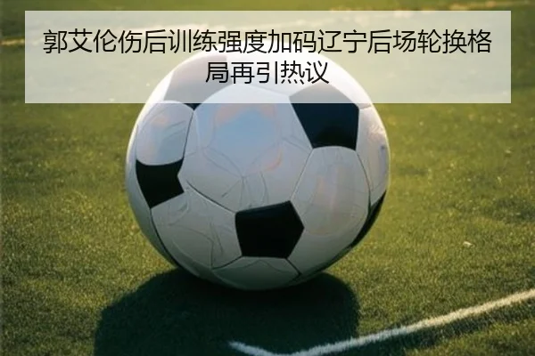 郭艾伦伤后训练强度加码辽宁后场轮换格局再引热议
